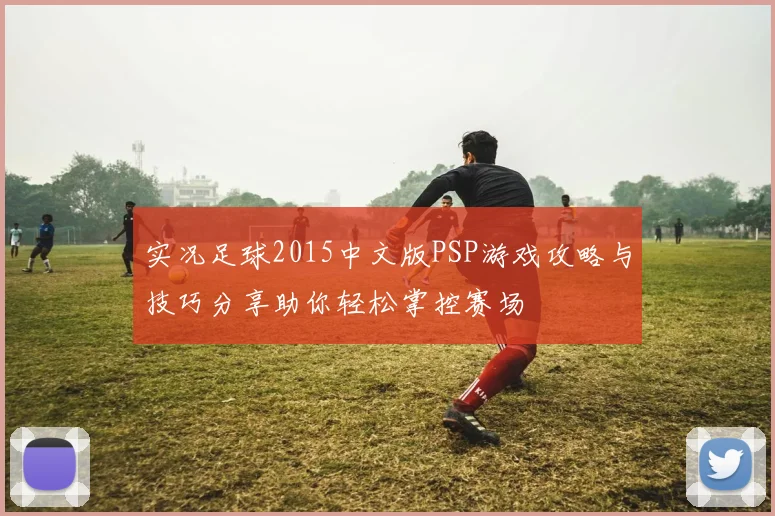 实况足球2015中文版PSP游戏攻略与技巧分享助你轻松掌控赛场