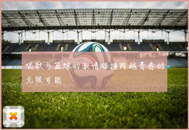 唱歌与篮球的激情碰撞跨越青春的无限可能