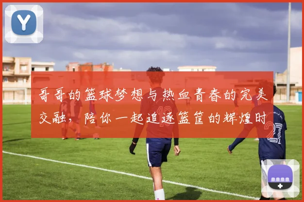 哥哥的篮球梦想与热血青春的完美交融，陪你一起追逐篮筐的辉煌时刻