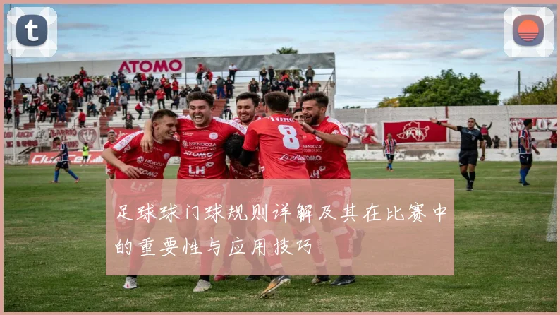 足球球门球规则详解及其在比赛中的重要性与应用技巧
