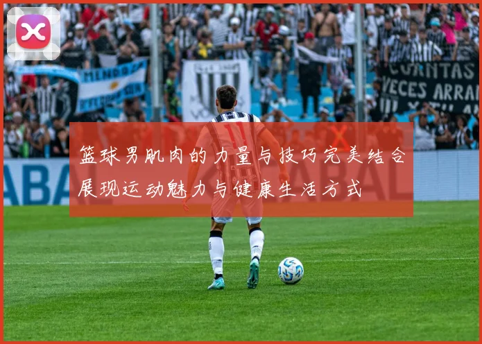 篮球男肌肉的力量与技巧完美结合展现运动魅力与健康生活方式