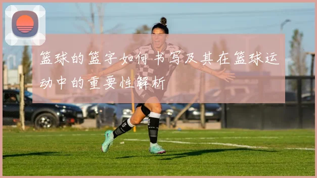 篮球的篮字如何书写及其在篮球运动中的重要性解析