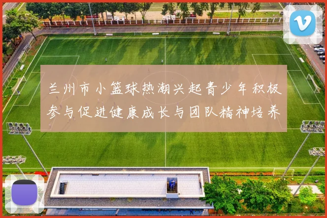 兰州市小篮球热潮兴起青少年积极参与促进健康成长与团队精神培养