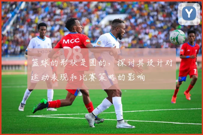 篮球的形状是圆的，探讨其设计对运动表现和比赛策略的影响