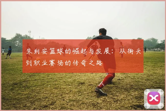 朱利安篮球的崛起与发展：从街头到职业赛场的传奇之路