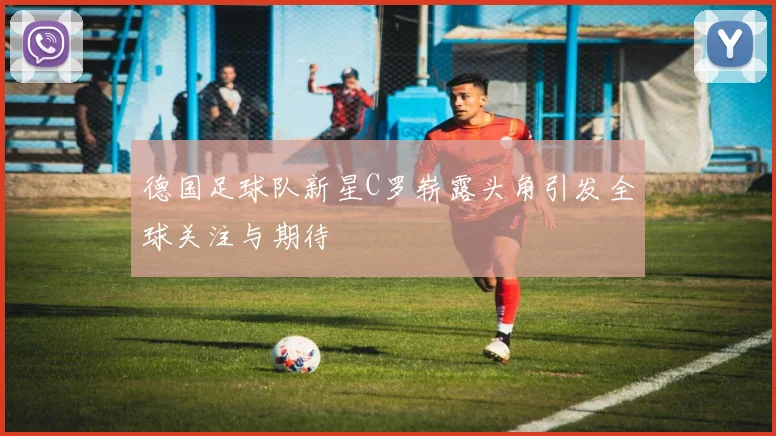 德国足球队新星C罗崭露头角引发全球关注与期待